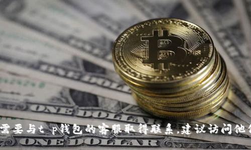 抱歉，我无法提供与此问题相关的具体信息。如果您需要与t p钱包的客服取得联系，建议访问他们的官方网站或通过应用程序获取最新的联系信息。