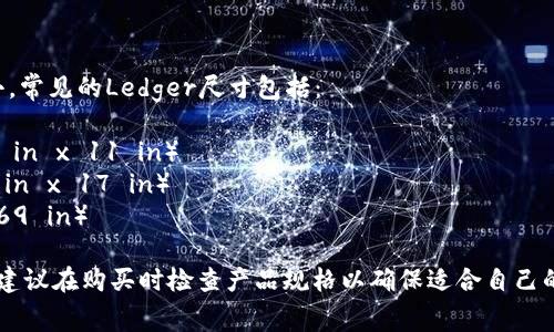 Ledger的尺寸通常是指“分账本”或“账簿”中的纸张大小。常见的Ledger尺寸包括：

1. **ANSI A (Letter)**: 21.6 cm x 27.9 cm（8.5 in x 11 in）
2. **ANSI B (Tabloid)**: 27.9 cm x 43.2 cm（11 in x 17 in）
3. **A4 Size**: 21 cm x 29.7 cm（8.27 in x 11.69 in）

具体使用的Ledger尺寸可以根据需求和地区有所不同，建议在购买时检查产品规格以确保适合自己的需求。如果你有其他关于Ledger的问题，可以继续问我！
